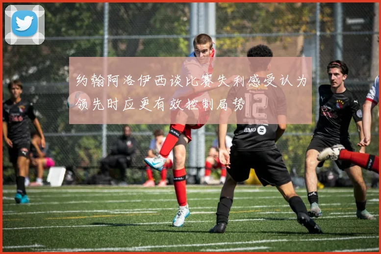 约翰阿洛伊西谈比赛失利感受认为领先时应更有效控制局势
