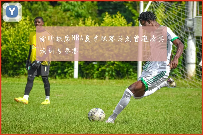 徐昕缺席NBA夏季联赛马刺曾邀请其试训与参赛