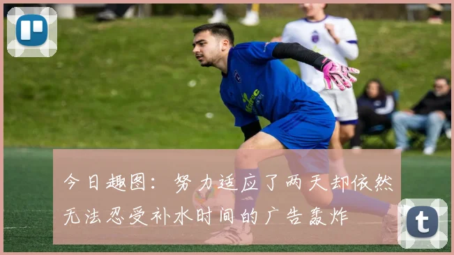 今日趣图：努力适应了两天却依然无法忍受补水时间的广告轰炸