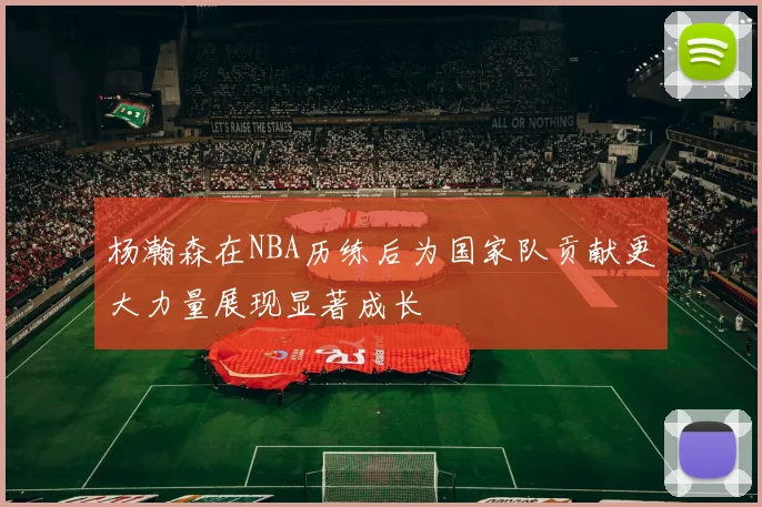 杨瀚森在NBA历练后为国家队贡献更大力量展现显著成长