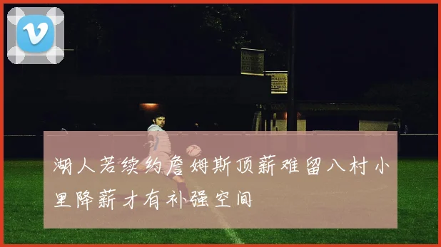 湖人若续约詹姆斯顶薪难留八村小里降薪才有补强空间