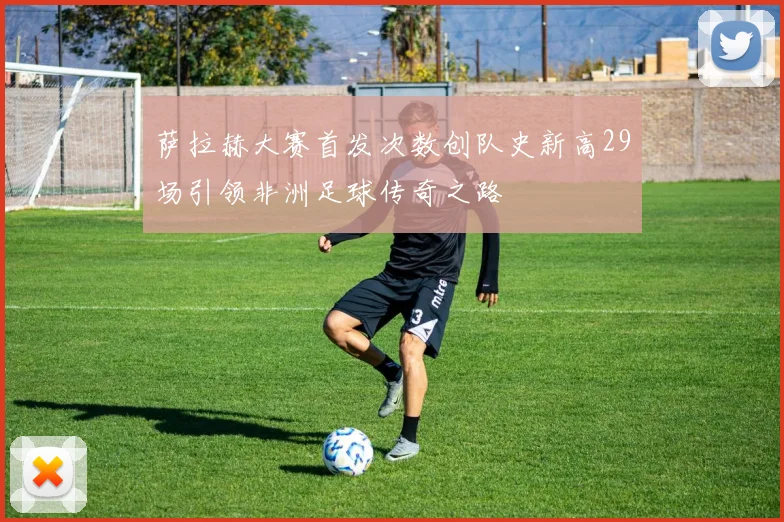 萨拉赫大赛首发次数创队史新高29场引领非洲足球传奇之路