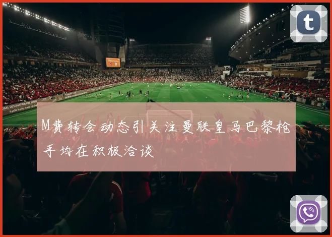 M费转会动态引关注曼联皇马巴黎枪手均在积极洽谈