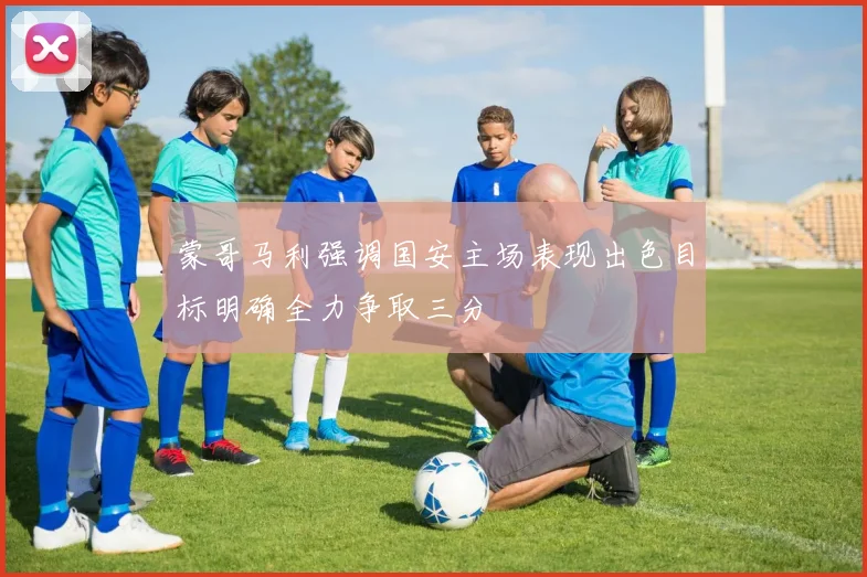 蒙哥马利强调国安主场表现出色目标明确全力争取三分