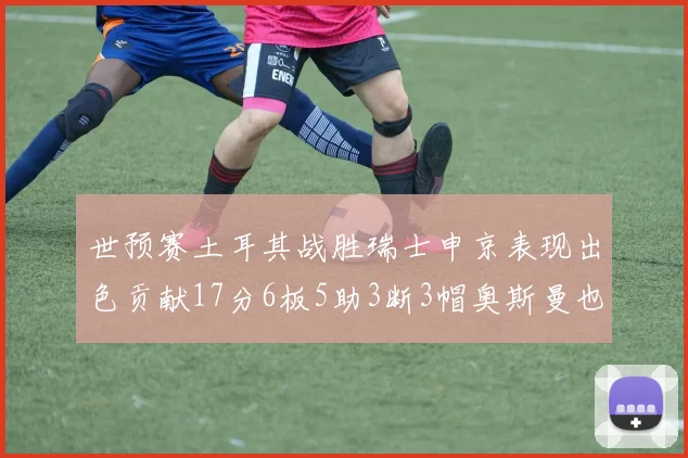 世预赛土耳其战胜瑞士申京表现出色贡献17分6板5助3断3帽奥斯曼也有15分表现