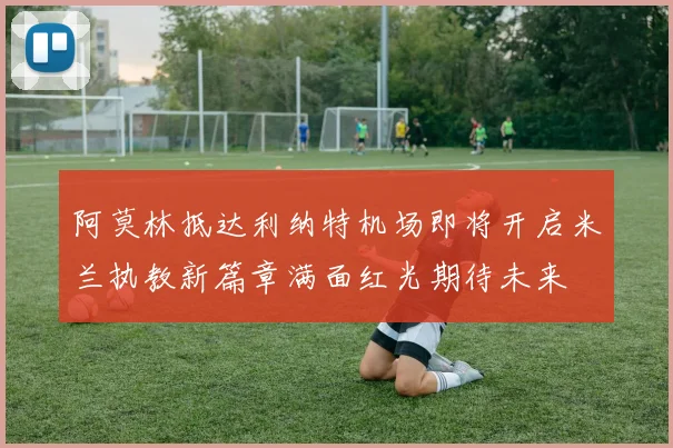 阿莫林抵达利纳特机场即将开启米兰执教新篇章满面红光期待未来