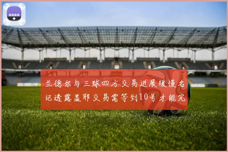兰德尔与三球四方交易进展缓慢名记透露盖耶交易需等到10号才能完成