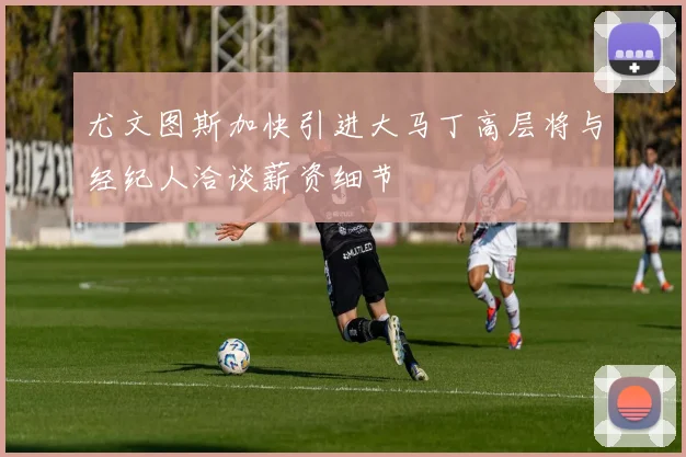 尤文图斯加快引进大马丁高层将与经纪人洽谈薪资细节