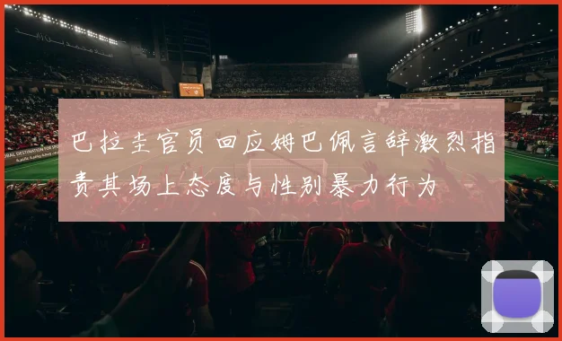 巴拉圭官员回应姆巴佩言辞激烈指责其场上态度与性别暴力行为