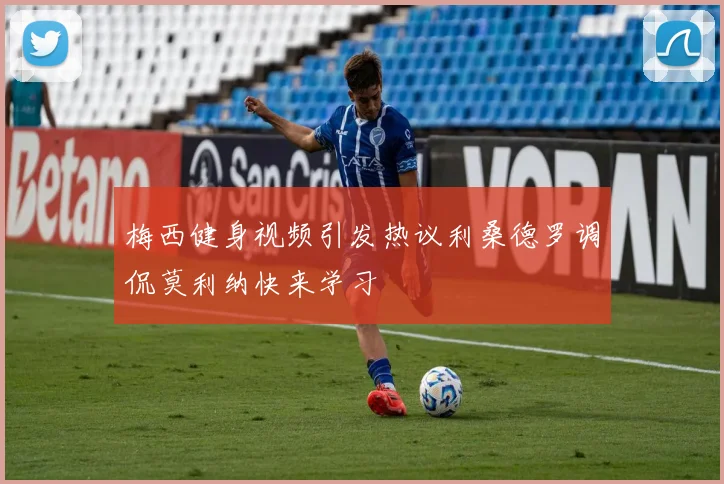 梅西健身视频引发热议利桑德罗调侃莫利纳快来学习
