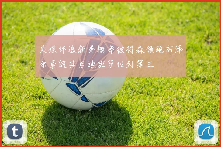 美媒评选新秀概率彼得森领跑布泽尔紧随其后迪班萨位列第三